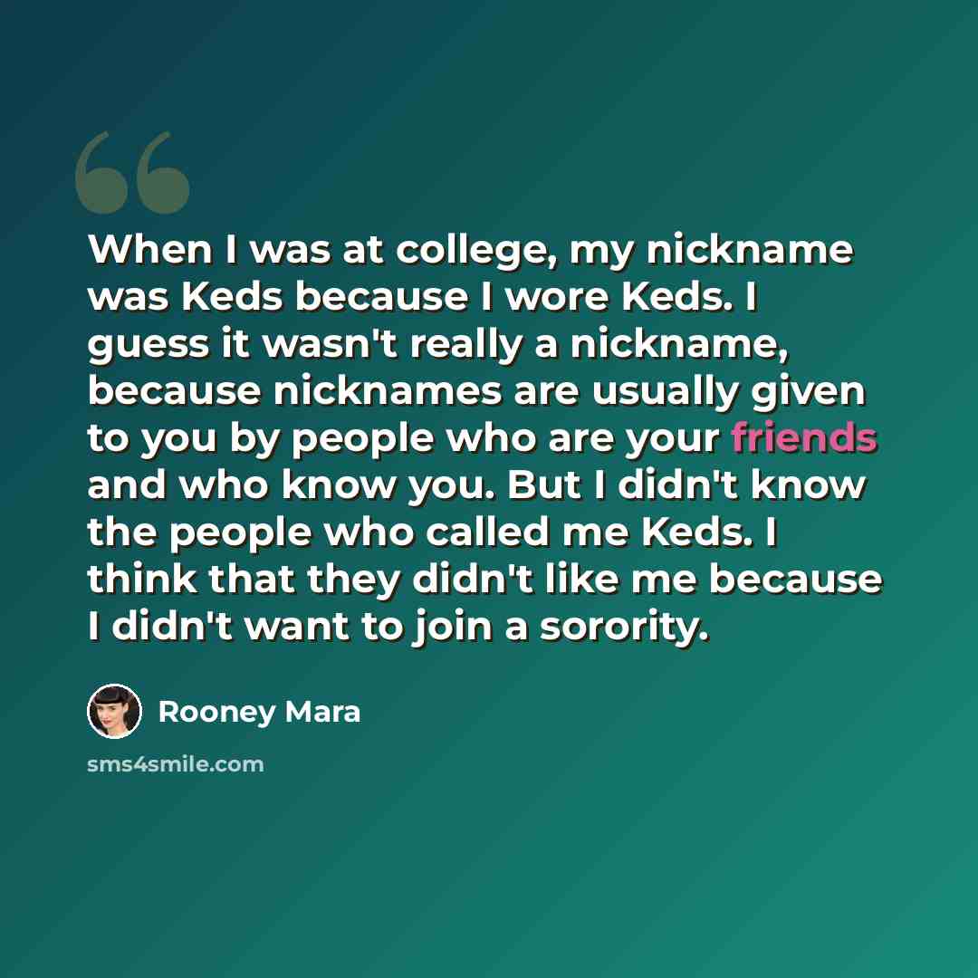 “When I was at college, my nickname was Keds because I wore Keds. I guess it wasn't really a nickname, because nicknames are usually given to you by people who are your friends and who know you. But I didn't know the people who called me Keds. I think that they didn't like me because I didn't want…” quote by Rooney Mara