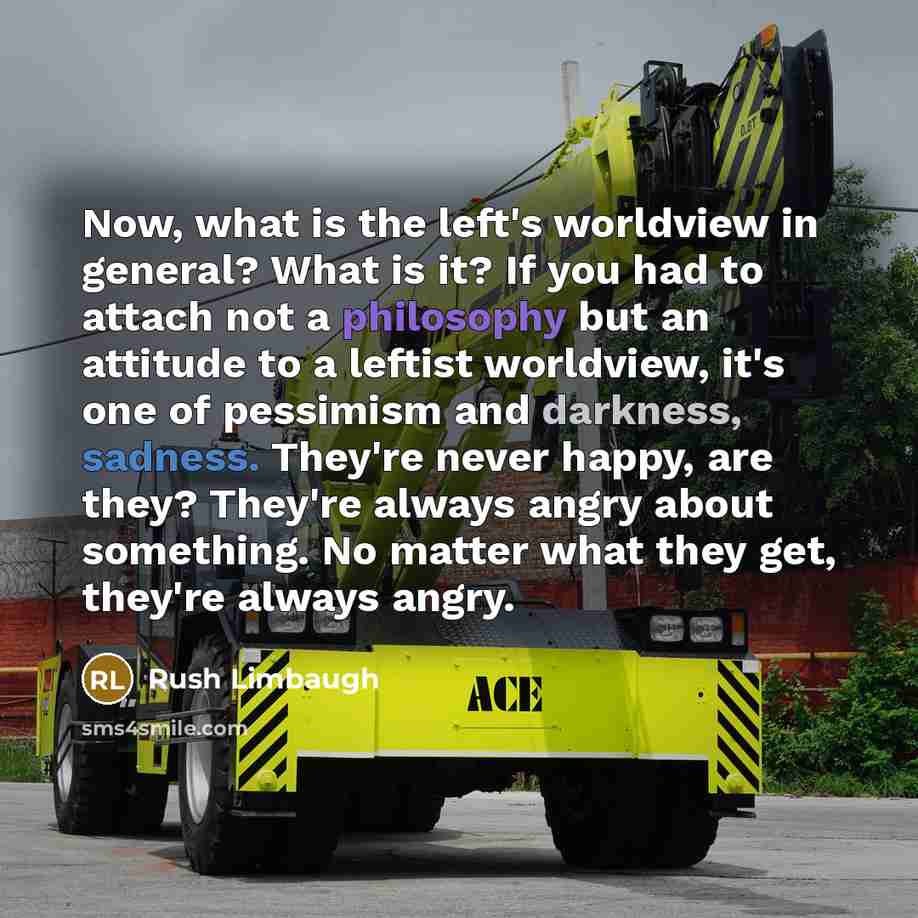 “Now, what is the left's worldview in general? What is it? If you had to attach not a philosophy but an attitude to a leftist worldview, it's one of pessimism and darkness, sadness. They're never happy, are they? They're always angry about something. No matter what they get, they're always angry.” quote by Rush Limbaugh