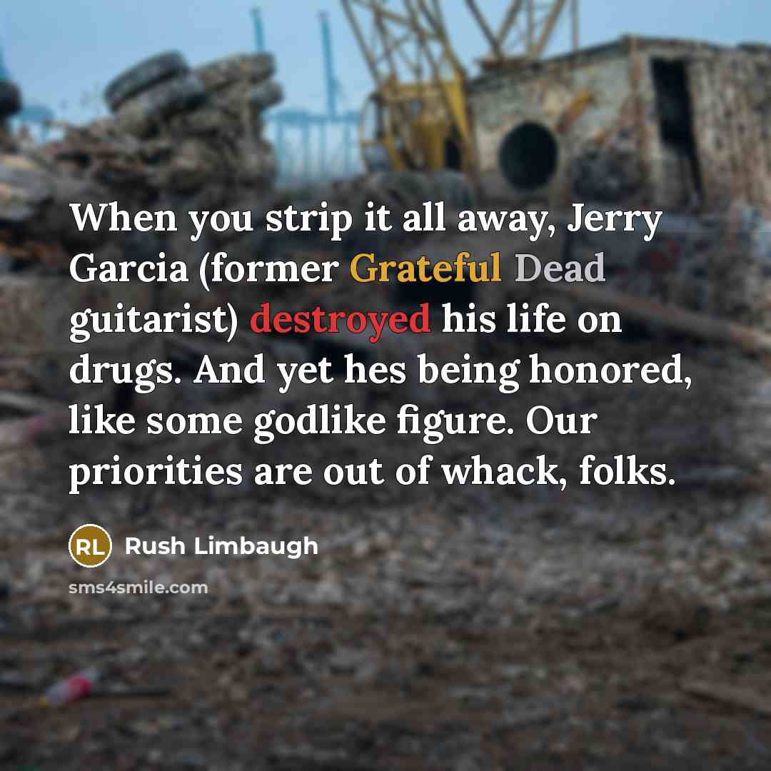 “When you strip it all away, Jerry Garcia (former Grateful Dead guitarist) destroyed his life on drugs. And yet hes being honored, like some godlike figure. Our priorities are out of whack, folks.” quote by Rush Limbaugh