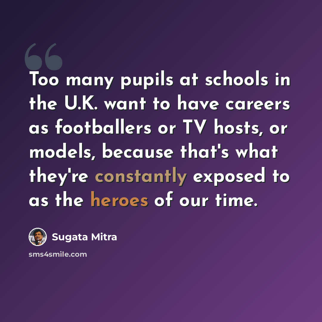 “Too many pupils at schools in the U.K. want to have careers as footballers or TV hosts, or models, because that's what they're constantly exposed to as the heroes of our time.” quote by Sugata Mitra