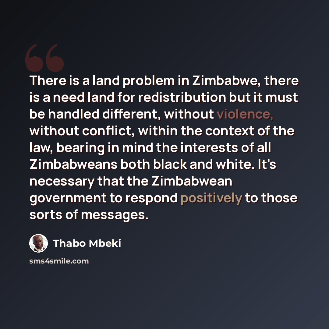 “There is a land problem in Zimbabwe, there is a need land for redistribution but it must be handled different, without violence, without conflict, within the context of the law, bearing in mind the interests of all Zimbabweans both black and white. It's necessary that the Zimbabwean government to…” quote by Thabo Mbeki