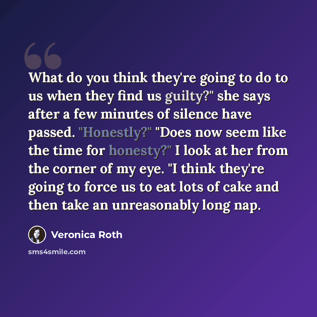 “What do you think they're going to do to us when they find us guilty?" she says after a few minutes of silence have passed. "Honestly?" "Does now seem like the time for honesty?" I look at her from the corner of my eye. "I think they're going to force us to eat lots of cake and then take an…” quote by Veronica Roth