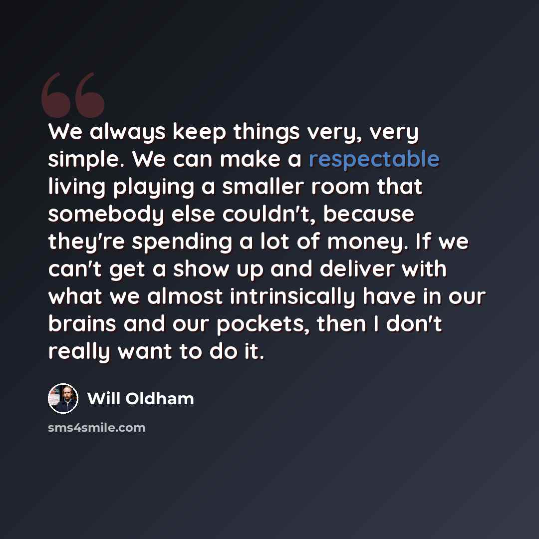 “We always keep things very, very simple. We can make a respectable living playing a smaller room that somebody else couldn't, because they're spending a lot of money. If we can't get a show up and deliver with what we almost intrinsically have in our brains and our pockets, then I don't really…” quote by Will Oldham