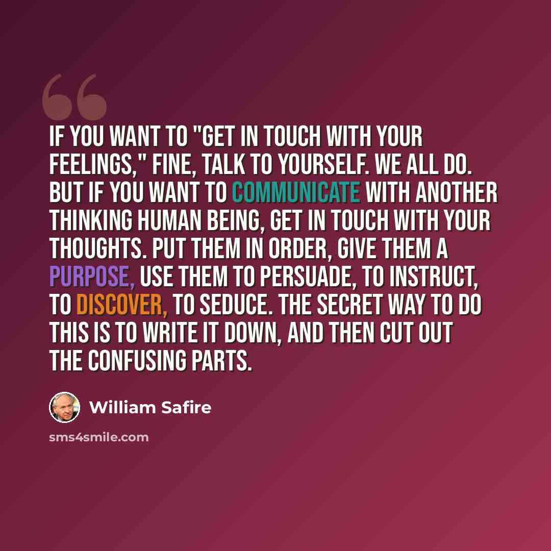 “If you want to "get in touch with your feelings," fine, talk to yourself. We all do. But if you want to communicate with another thinking human being, get in touch with your thoughts. Put them in order, give them a purpose, use them to persuade, to instruct, to discover, to seduce. The secret way…” quote by William Safire