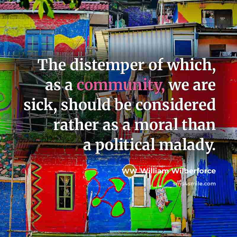 “The distemper of which, as a community, we are sick, should be considered rather as a moral than a political malady.” quote by William Wilberforce