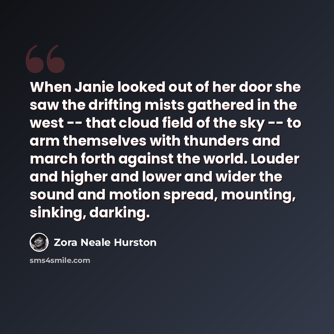 “When Janie looked out of her door she saw the drifting mists gathered in the west -- that cloud field of the sky -- to arm themselves with thunders and march forth against the world. Louder and higher and lower and wider the sound and motion spread, mounting, sinking, darking.” quote by Zora Neale Hurston