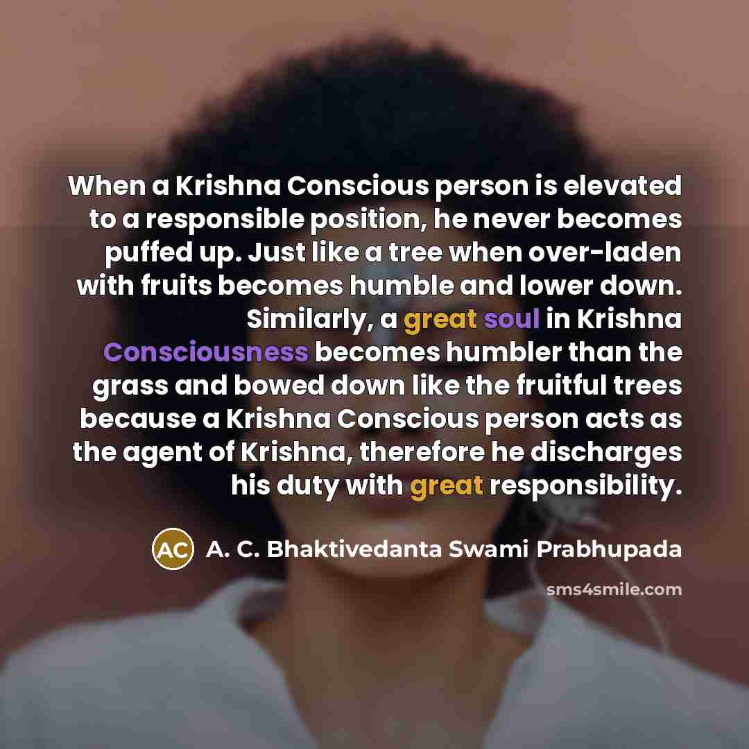 “When a Krishna Conscious person is elevated to a responsible position, he never becomes puffed up. Just like a tree when over-laden with fruits becomes humble and lower down. Similarly, a great soul in Krishna Consciousness becomes humbler than the grass and bowed down like the fruitful trees…” quote by A. C. Bhaktivedanta Swami Prabhupada