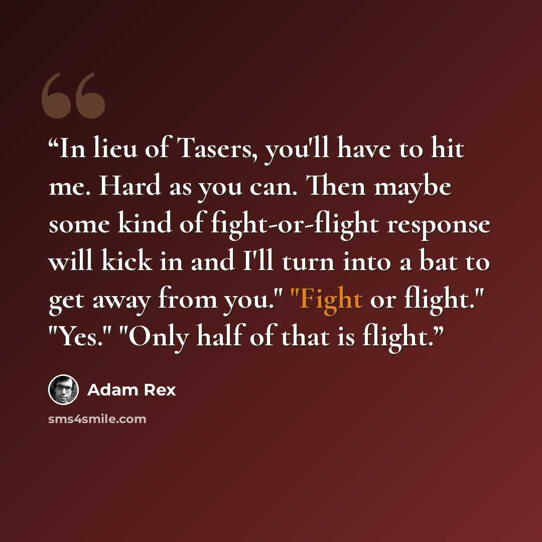 “In lieu of Tasers, you'll have to hit me. Hard as you can. Then maybe some kind of fight-or-flight response will kick in and I'll turn into a bat to get away from you." "Fight or flight." "Yes." "Only half of that is flight.” quote by Adam Rex