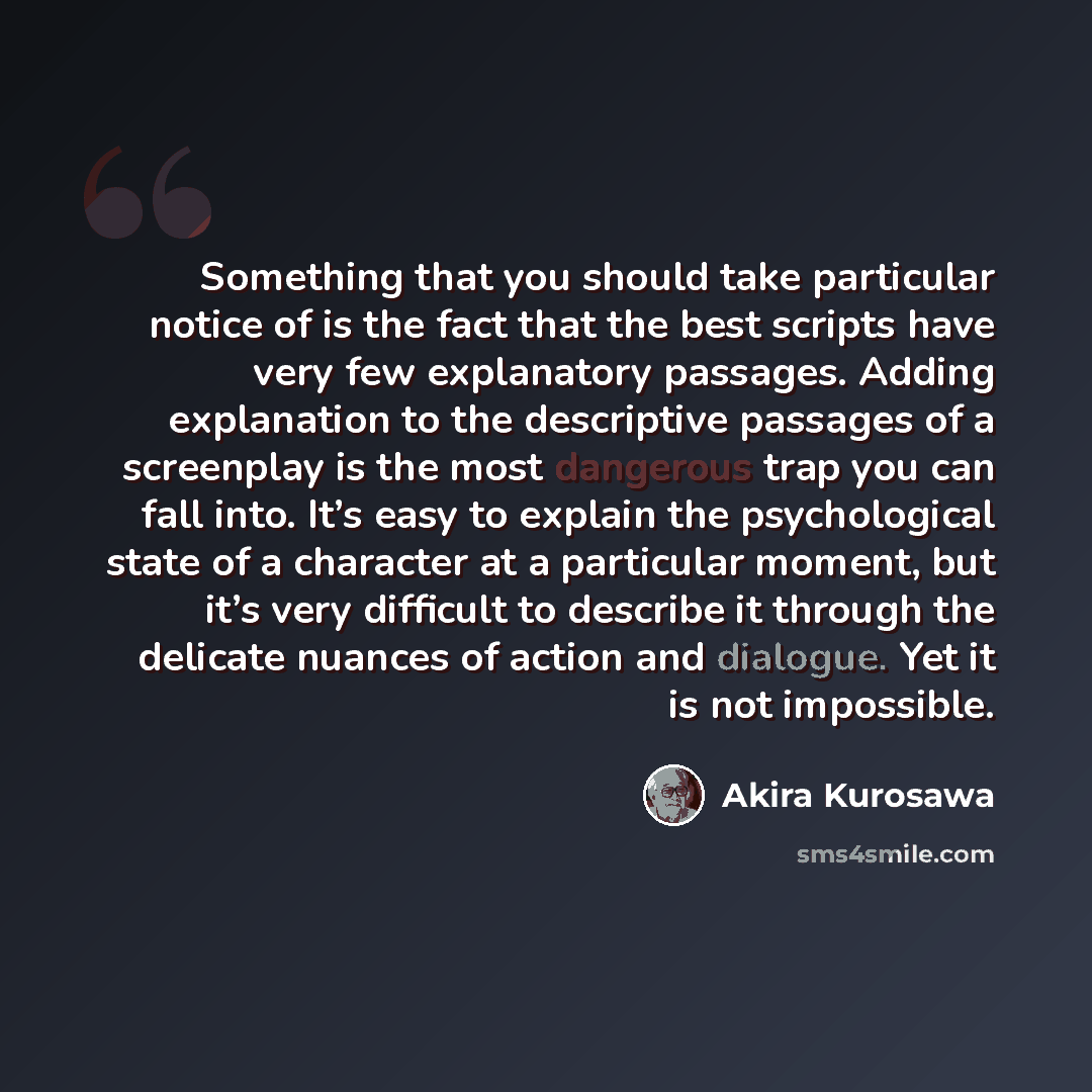 “Something that you should take particular notice of is the fact that the best scripts have very few explanatory passages. Adding explanation to the descriptive passages of a screenplay is the most dangerous trap you can fall into. It’s easy to explain the psychological state of a character at a…” quote by Akira Kurosawa