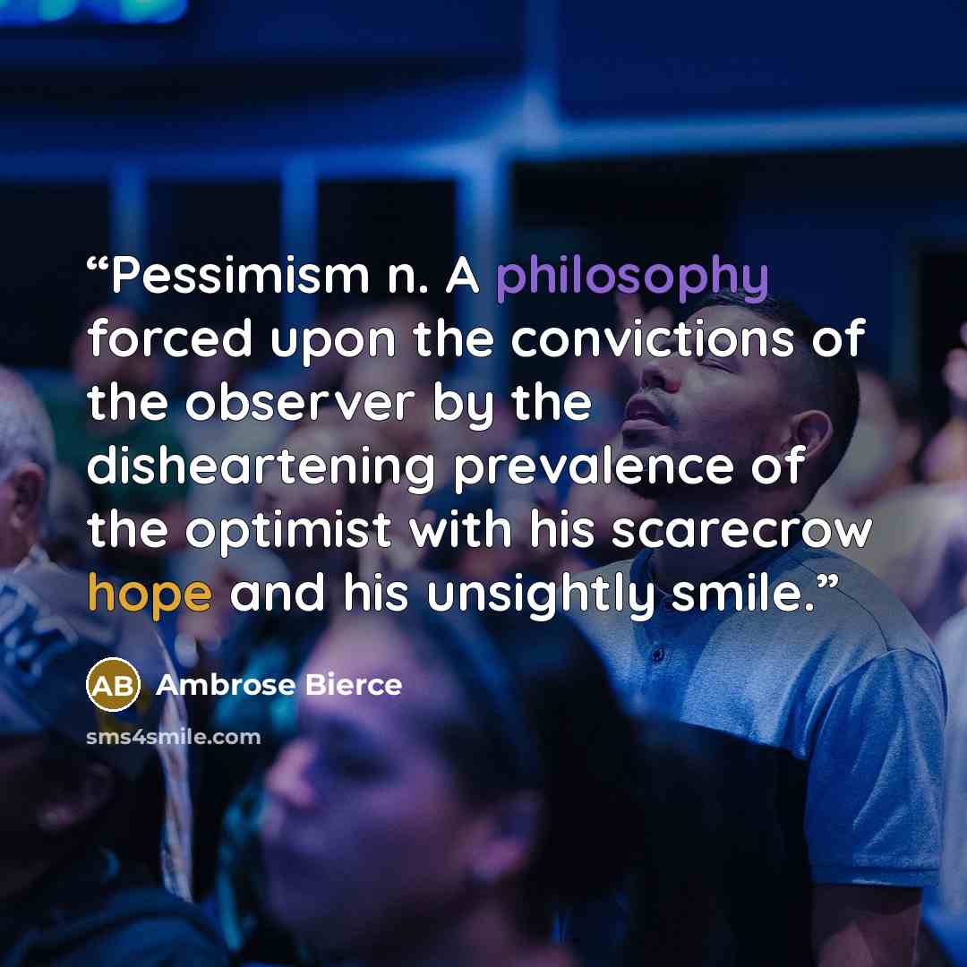 “Pessimism n. A philosophy forced upon the convictions of the observer by the disheartening prevalence of the optimist with his scarecrow hope and his unsightly smile.” quote by Ambrose Bierce