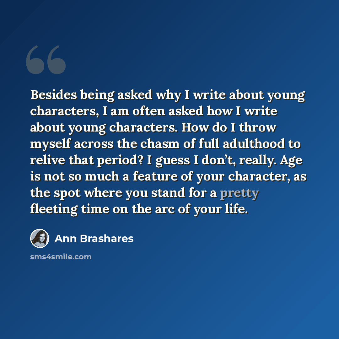 “Besides being asked why I write about young characters, I am often asked how I write about young characters. How do I throw myself across the chasm of full adulthood to relive that period? I guess I don’t, really. Age is not so much a feature of your character, as the spot where you stand for a…” quote by Ann Brashares