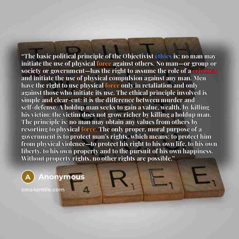 “The basic political principle of the Objectivist ethics is: no man may initiate the use of physical force against others. No man—or group or society or government—has the right to assume the role of a criminal and initiate the use of physical compulsion against any man. Men have the right to use…” quote by Anonymous