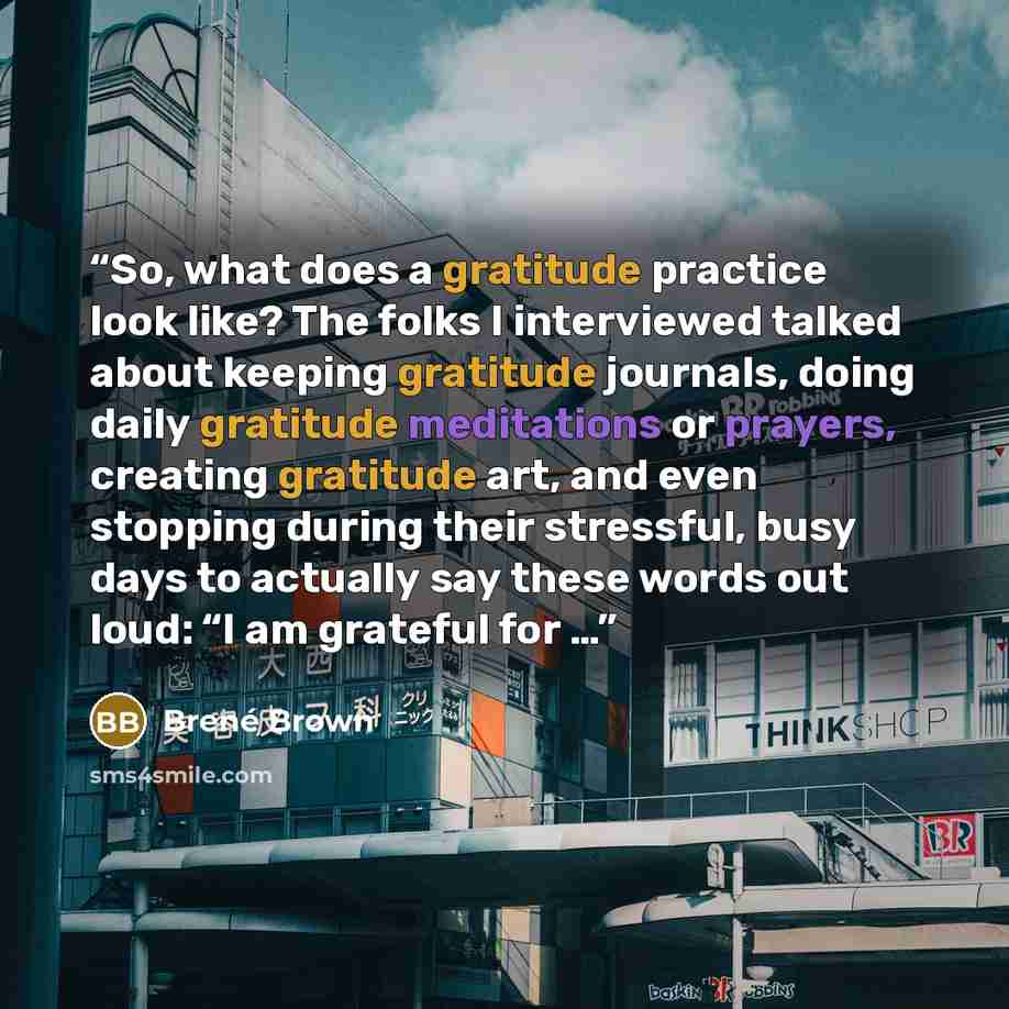 “So, what does a gratitude practice look like? The folks I interviewed talked about keeping gratitude journals, doing daily gratitude meditations or prayers, creating gratitude art, and even stopping during their stressful, busy days to actually say these words out loud: “I am grateful for …” quote by Brené Brown
