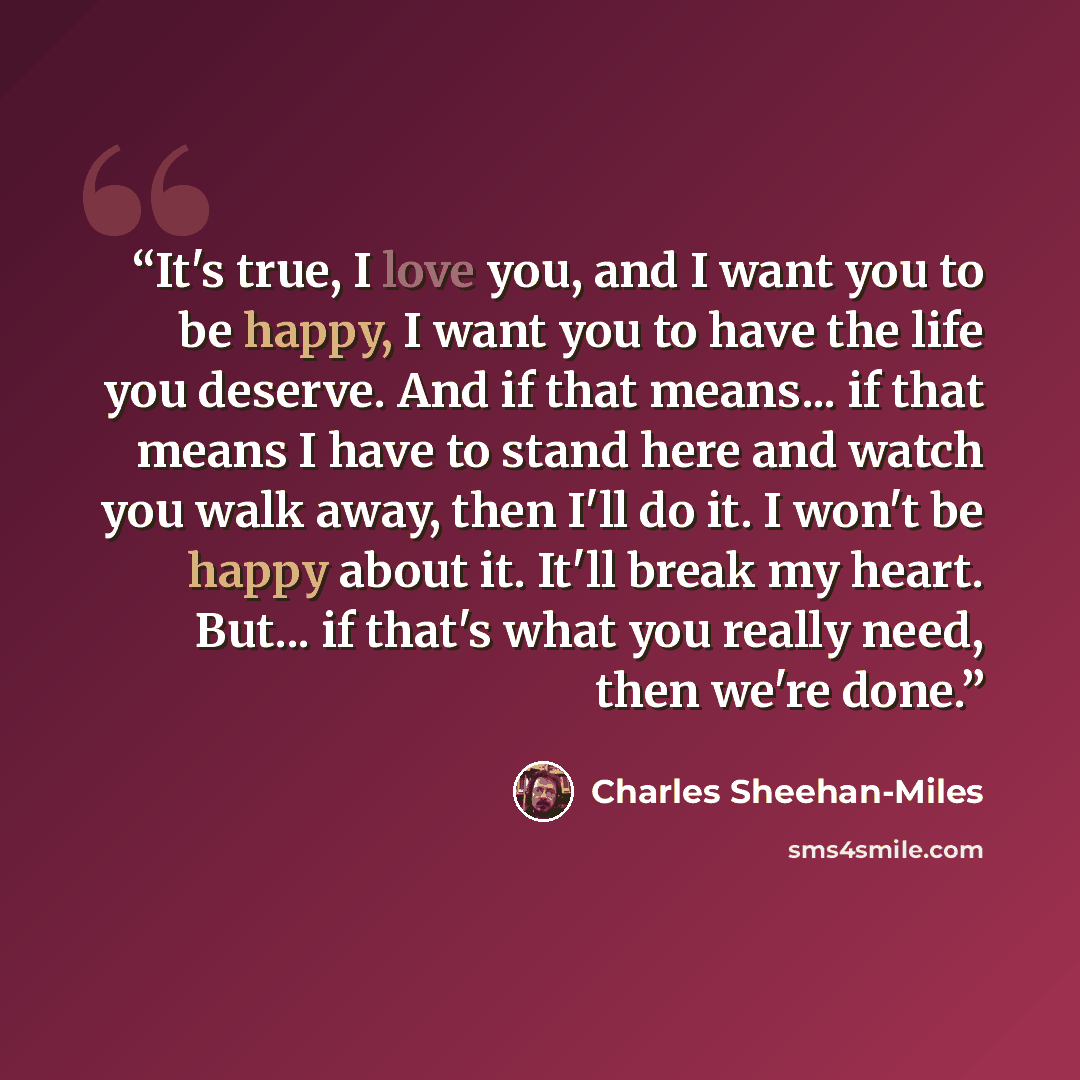 “It's true, I love you, and I want you to be happy, I want you to have the life you deserve. And if that means... if that means I have to stand here and watch you walk away, then I'll do it. I won't be happy about it. It'll break my heart. But... if that's what you really need, then we're done.” quote by Charles Sheehan-Miles