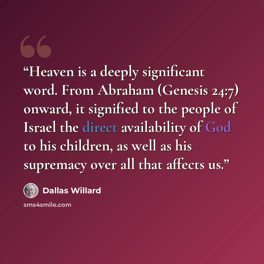 “Heaven is a deeply significant word. From Abraham (Genesis 24:7) onward, it signified to the people of Israel the direct availability of God to his children, as well as his supremacy over all that affects us.” quote by Dallas Willard