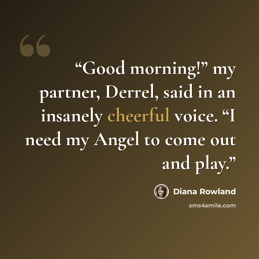 “Good morning!” my partner, Derrel, said in an insanely cheerful voice. “I need my Angel to come out and play.” quote by Diana Rowland