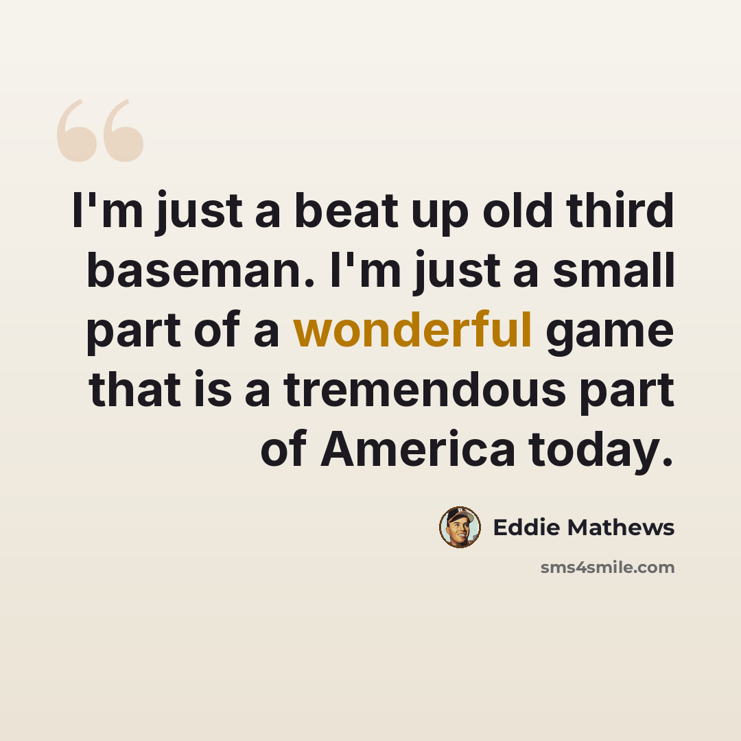 “I'm just a beat up old third baseman. I'm just a small part of a wonderful game that is a tremendous part of America today.” quote by Eddie Mathews