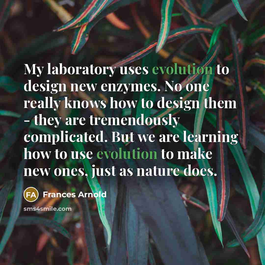 “My laboratory uses evolution to design new enzymes. No one really knows how to design them - they are tremendously complicated. But we are learning how to use evolution to make new ones, just as nature does.” quote by Frances Arnold