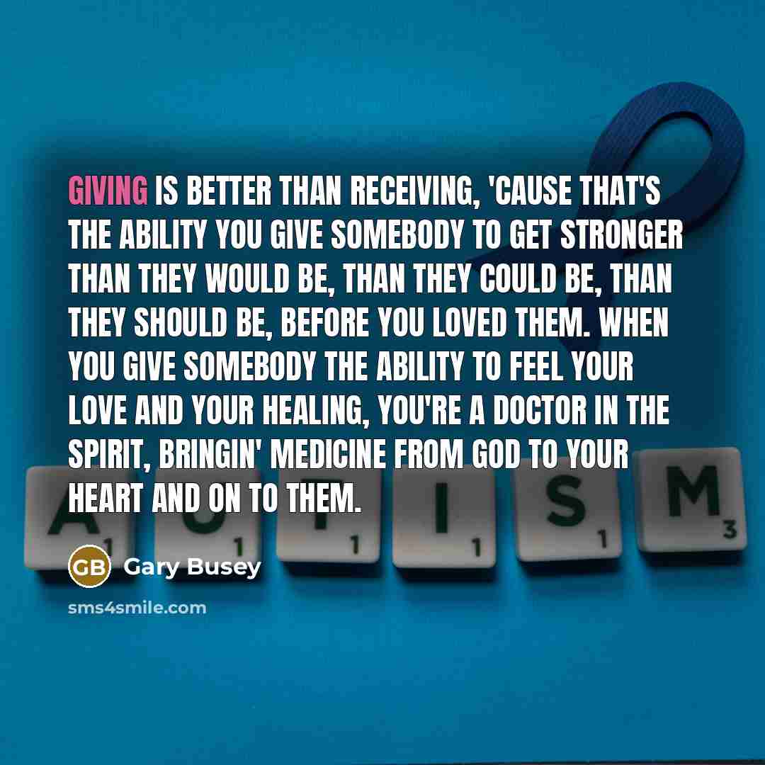 “Giving is better than receiving, 'cause that's the ability you give somebody to get stronger than they would be, than they could be, than they should be, before you loved them. When you give somebody the ability to feel your love and your healing, you're a doctor in the spirit, bringin' medicine…” quote by Gary Busey