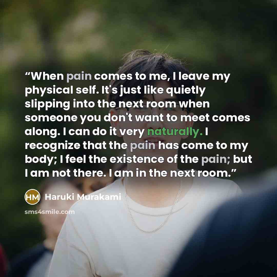 “When pain comes to me, I leave my physical self. It's just like quietly slipping into the next room when someone you don't want to meet comes along. I can do it very naturally. I recognize that the pain has come to my body; I feel the existence of the pain; but I am not there. I am in the next room.” quote by Haruki Murakami