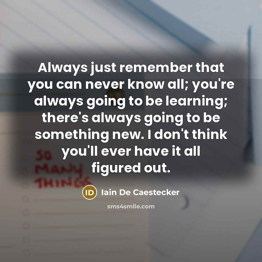 “Always just remember that you can never know all; you're always going to be learning; there's always going to be something new. I don't think you'll ever have it all figured out.” quote by Iain De Caestecker
