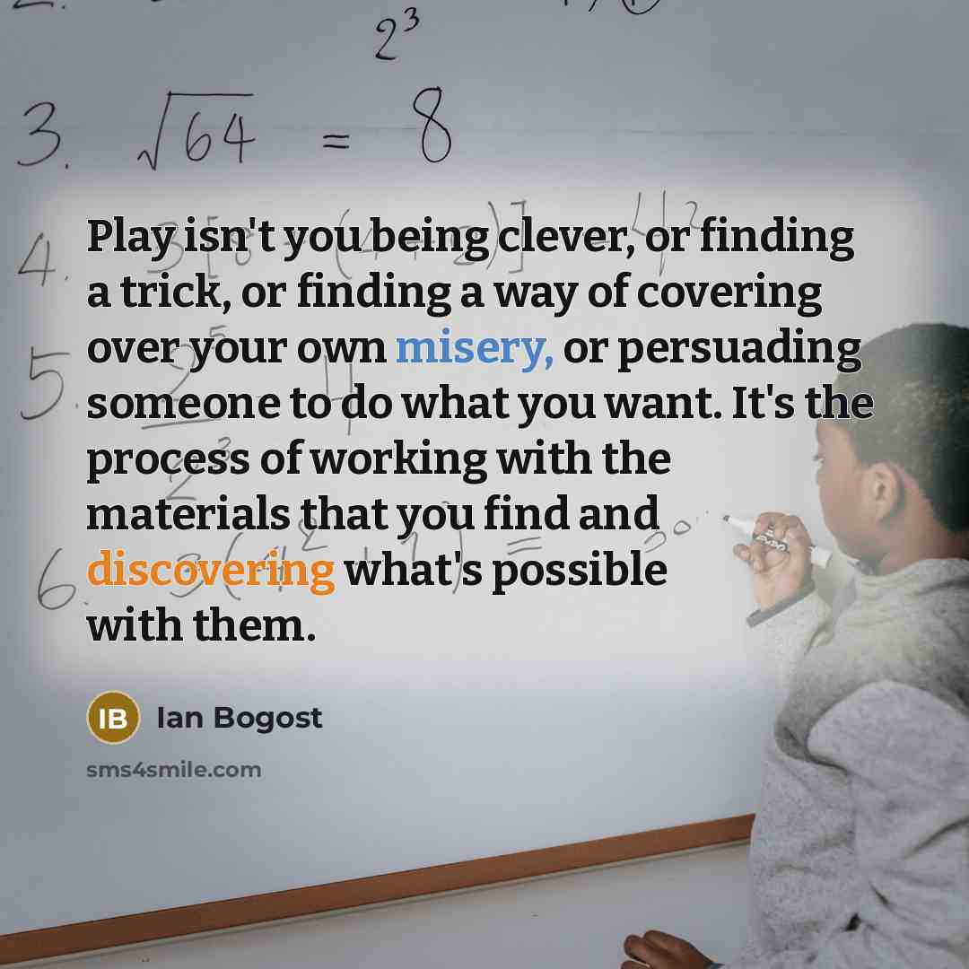 “Play isn't you being clever, or finding a trick, or finding a way of covering over your own misery, or persuading someone to do what you want. It's the process of working with the materials that you find and discovering what's possible with them.” quote by Ian Bogost