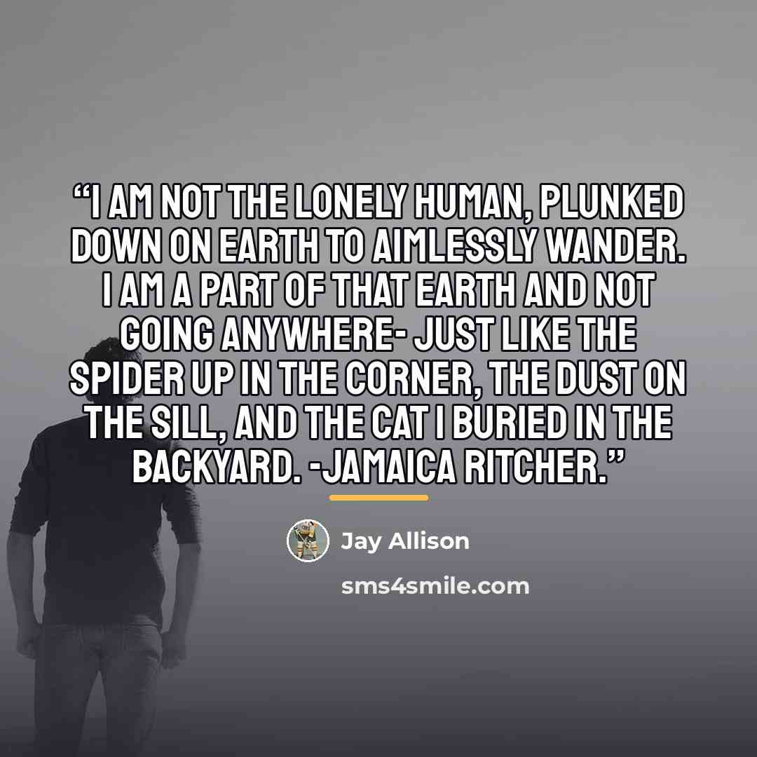 “I am not the lonely human, plunked down on earth to aimlessly wander. I am a part of that earth and not going anywhere- just like the spider up in the corner, the dust on the sill, and the cat I buried in the backyard. -Jamaica Ritcher.” quote by Jay Allison