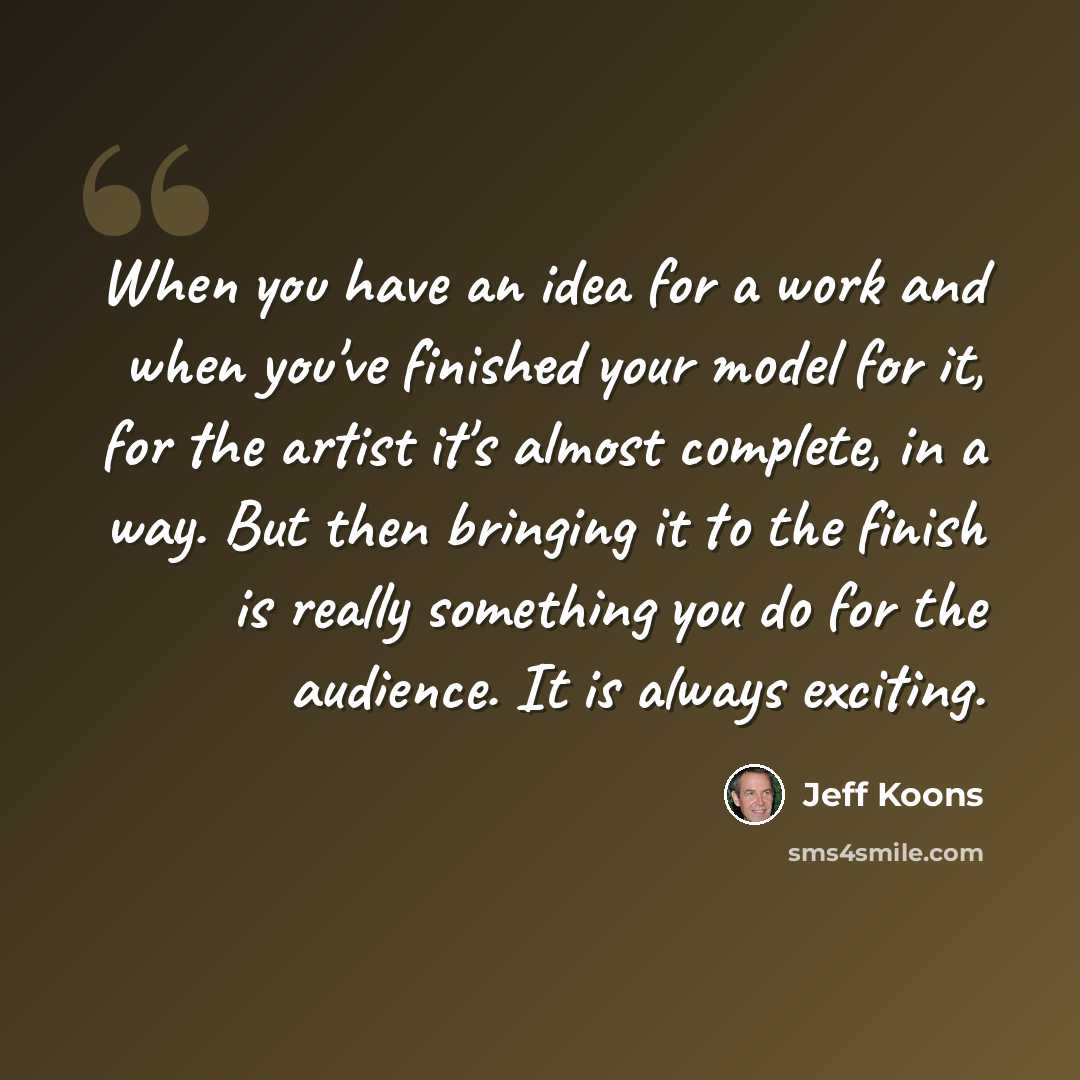 “When you have an idea for a work and when you've finished your model for it, for the artist it's almost complete, in a way. But then bringing it to the finish is really something you do for the audience. It is always exciting.” quote by Jeff Koons