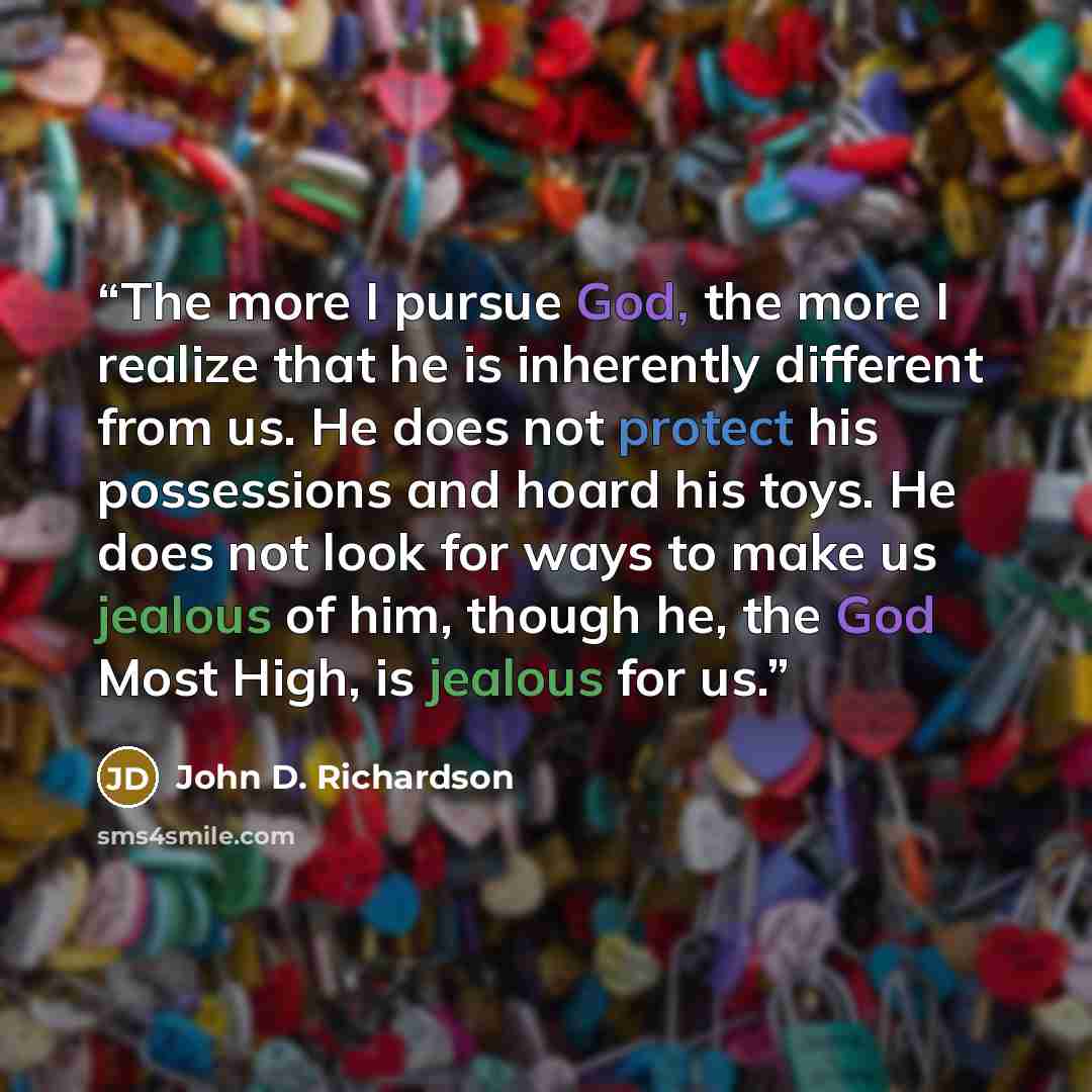 “The more I pursue God, the more I realize that he is inherently different from us. He does not protect his possessions and hoard his toys. He does not look for ways to make us jealous of him, though he, the God Most High, is jealous for us.” quote by John D. Richardson
