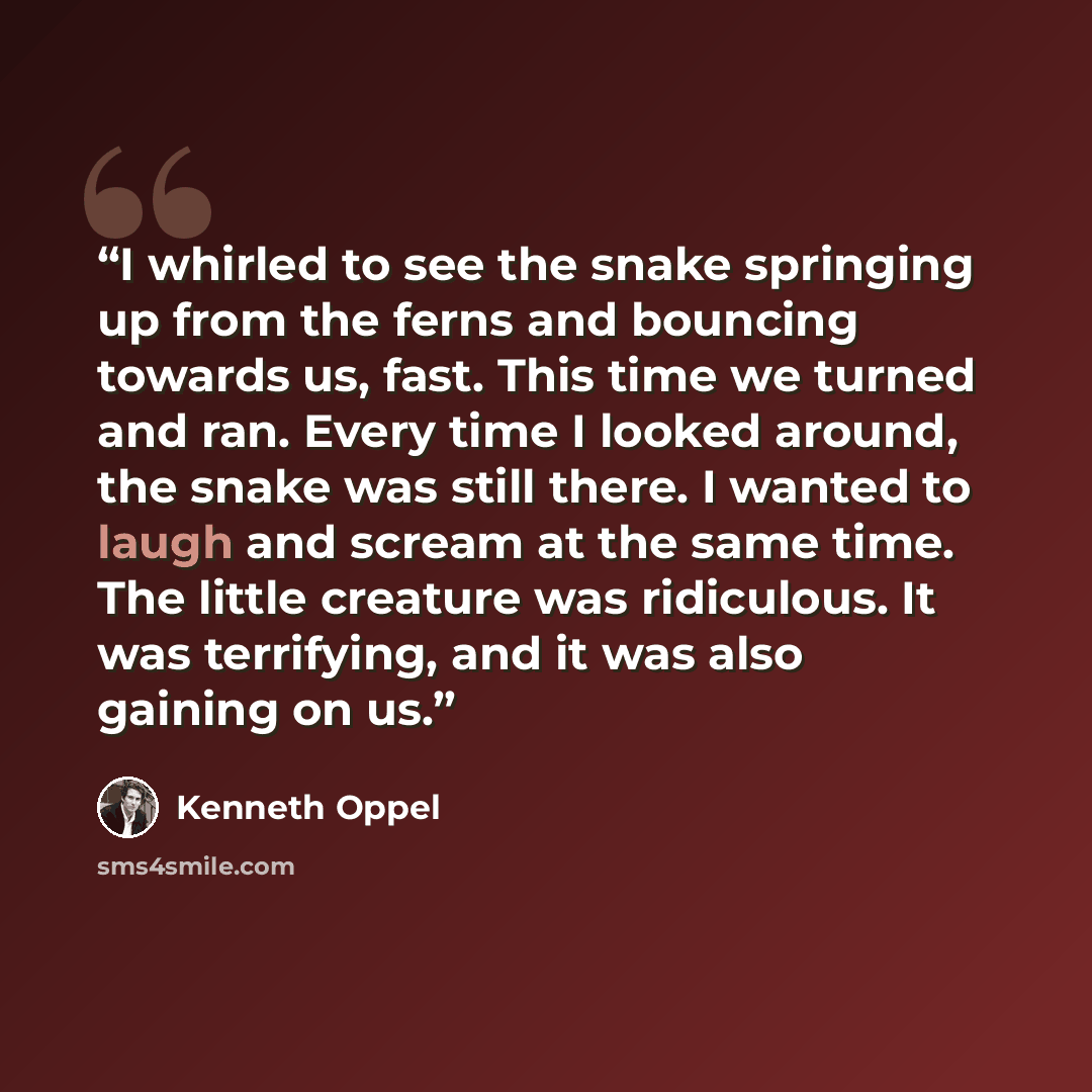 “I whirled to see the snake springing up from the ferns and bouncing towards us, fast. This time we turned and ran. Every time I looked around, the snake was still there. I wanted to laugh and scream at the same time. The little creature was ridiculous. It was terrifying, and it was also gaining on…” quote by Kenneth Oppel