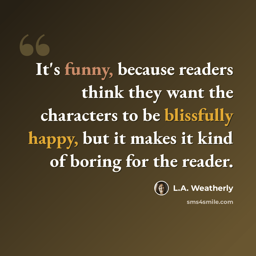 “It's funny, because readers think they want the characters to be blissfully happy, but it makes it kind of boring for the reader.” quote by L.A. Weatherly