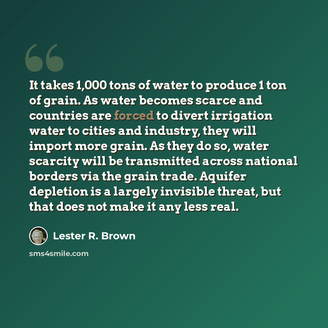 “It takes 1,000 tons of water to produce 1 ton of grain. As water becomes scarce and countries are forced to divert irrigation water to cities and industry, they will import more grain. As they do so, water scarcity will be transmitted across national borders via the grain trade. Aquifer depletion…” quote by Lester R. Brown
