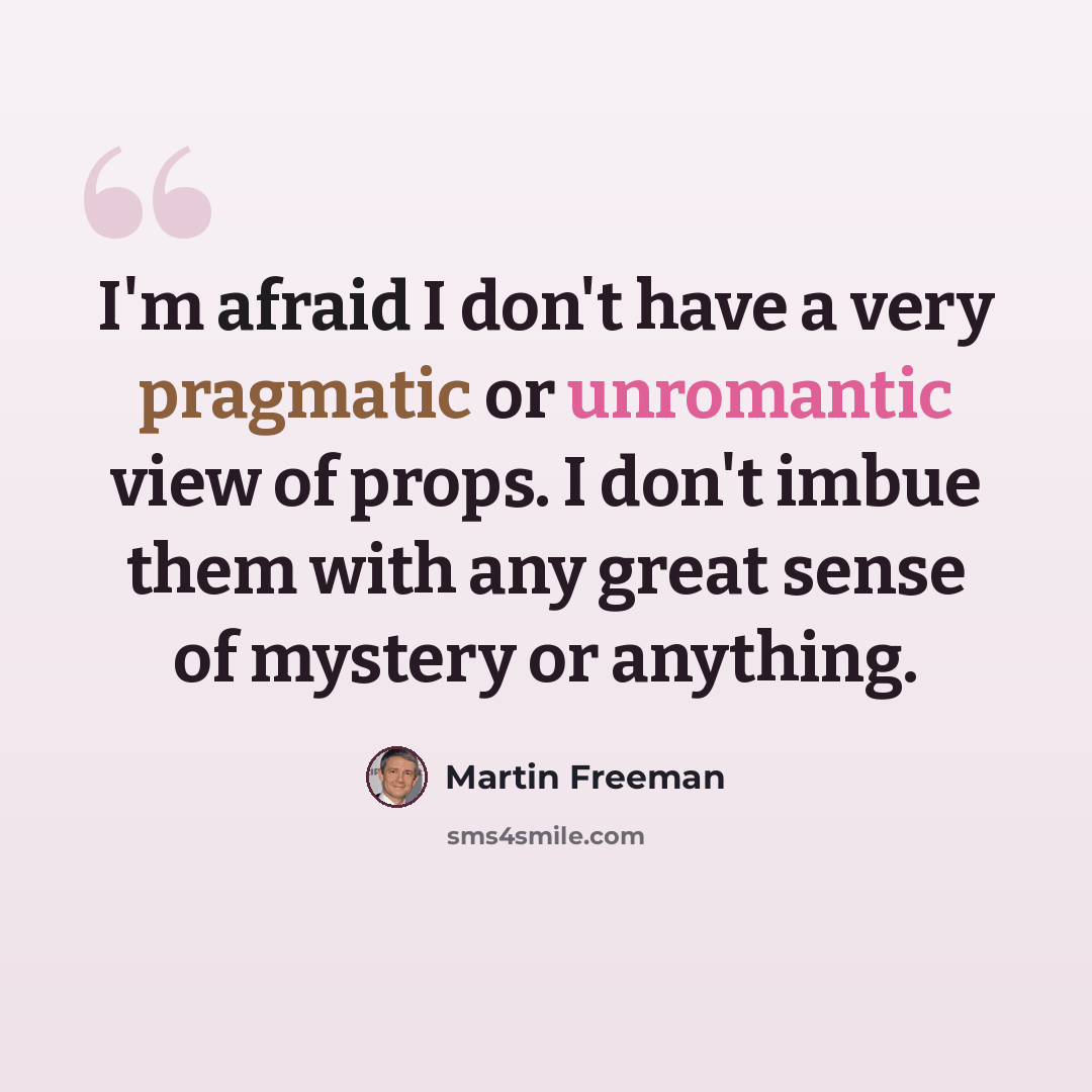 “I'm afraid I don't have a very pragmatic or unromantic view of props. I don't imbue them with any great sense of mystery or anything.” quote by Martin Freeman