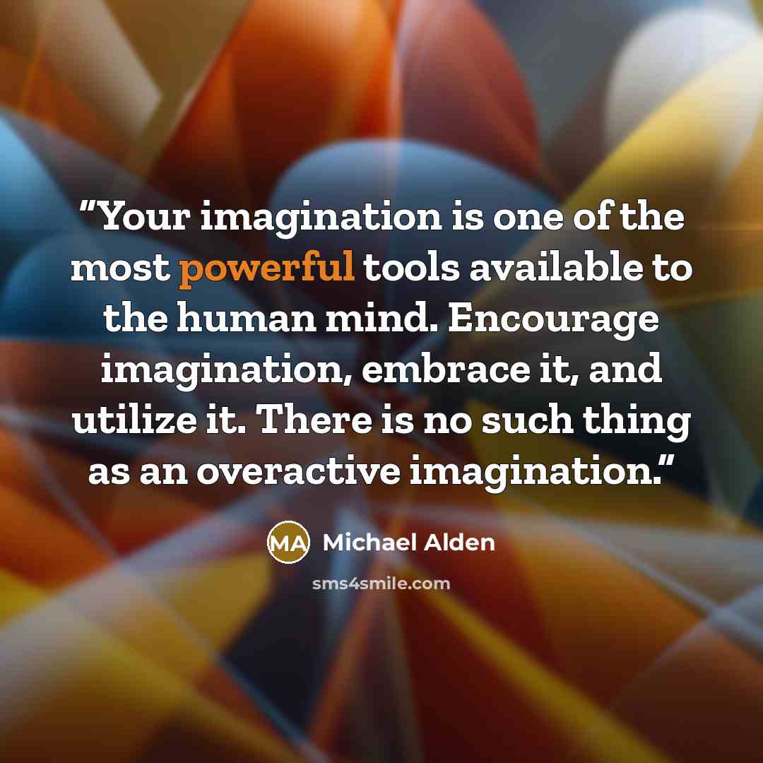 “Your imagination is one of the most powerful tools available to the human mind. Encourage imagination, embrace it, and utilize it. There is no such thing as an overactive imagination.” quote by Michael Alden