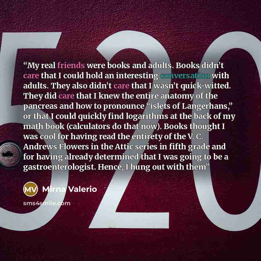“My real friends were books and adults. Books didn’t care that I could hold an interesting conversation with adults. They also didn’t care that I wasn’t quick-witted. They did care that I knew the entire anatomy of the pancreas and how to pronounce “islets of Langerhans,” or that I could quickly…” quote by Mirna Valerio