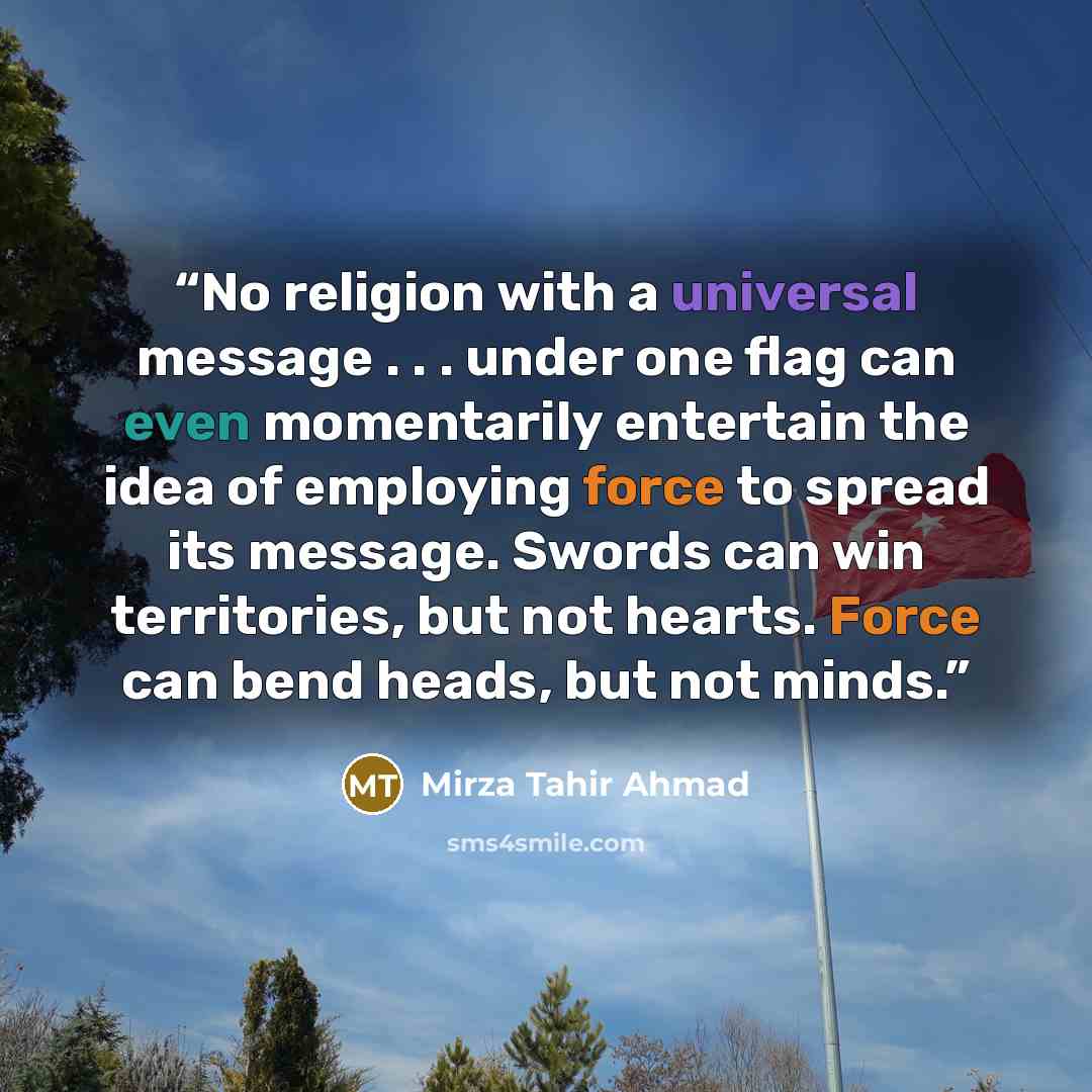 “No religion with a universal message . . . under one flag can even momentarily entertain the idea of employing force to spread its message. Swords can win territories, but not hearts. Force can bend heads, but not minds.” quote by Mirza Tahir Ahmad