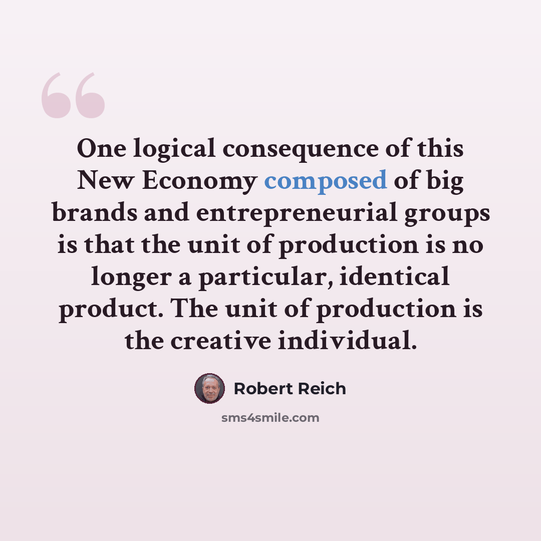 “One logical consequence of this New Economy composed of big brands and entrepreneurial groups is that the unit of production is no longer a particular, identical product. The unit of production is the creative individual.” quote by Robert Reich