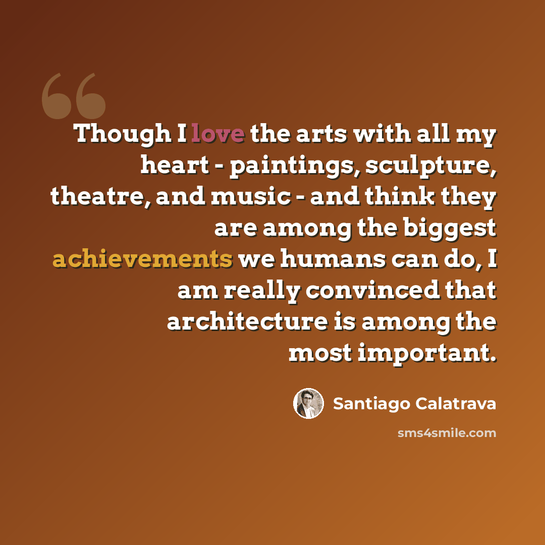 “Though I love the arts with all my heart - paintings, sculpture, theatre, and music - and think they are among the biggest achievements we humans can do, I am really convinced that architecture is among the most important.” quote by Santiago Calatrava