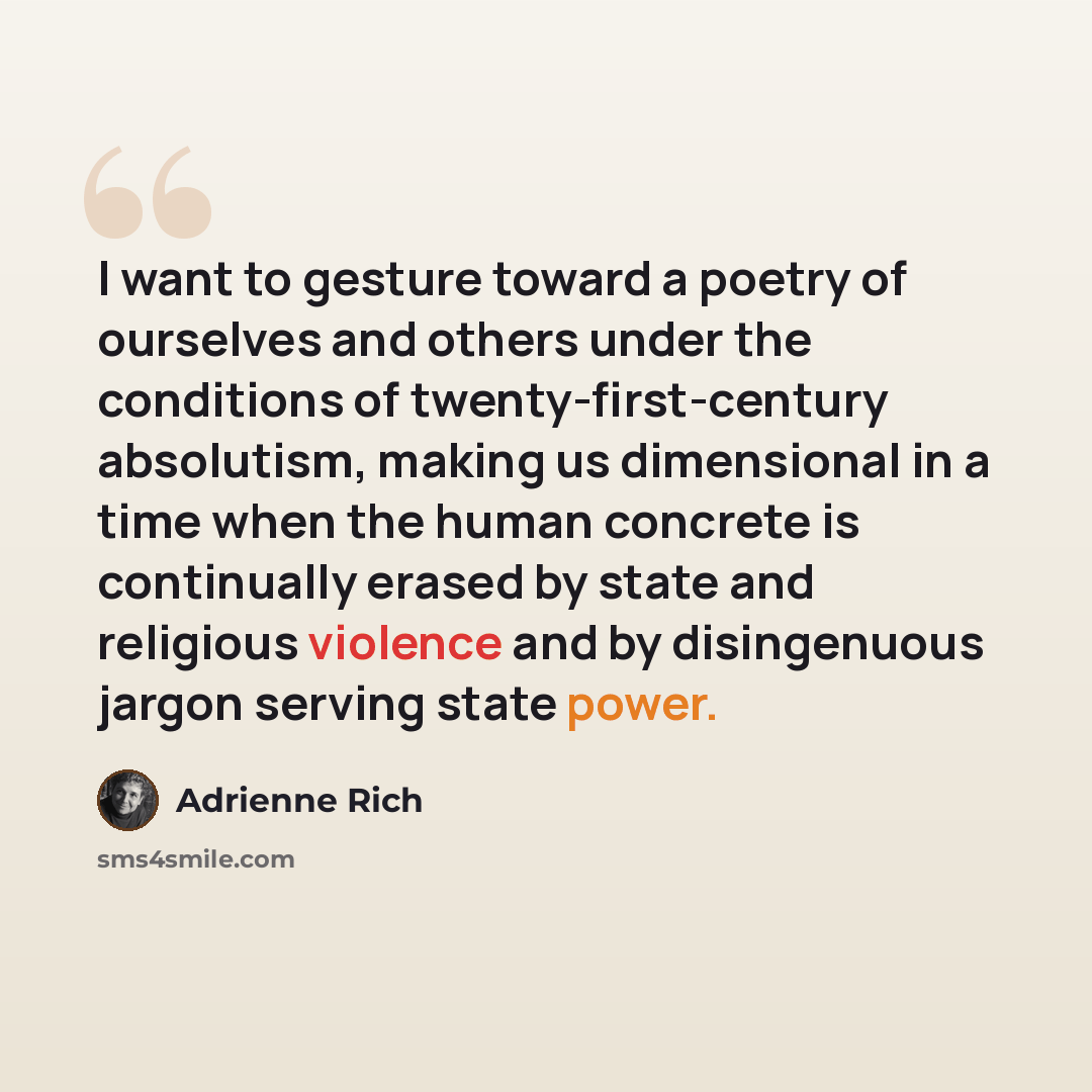 “I want to gesture toward a poetry of ourselves and others under the conditions of twenty-first-century absolutism, making us dimensional in a time when the human concrete is continually erased by state and religious violence and by disingenuous jargon serving state power.” quote by Adrienne Rich