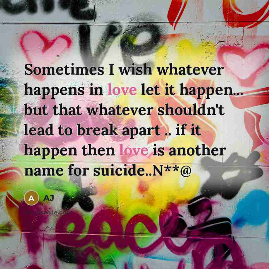 “Sometimes I wish whatever happens in love let it happen... but that whatever shouldn't lead to break apart .. if it happen then love is another name for suicide..N**@” quote by AJ