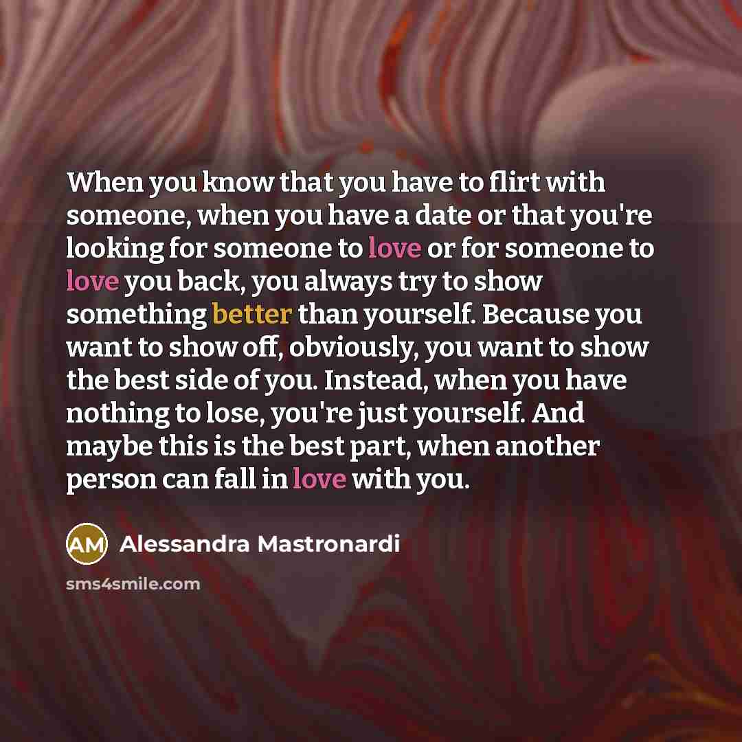 “When you know that you have to flirt with someone, when you have a date or that you're looking for someone to love or for someone to love you back, you always try to show something better than yourself. Because you want to show off, obviously, you want to show the best side of you. Instead, when…” quote by Alessandra Mastronardi