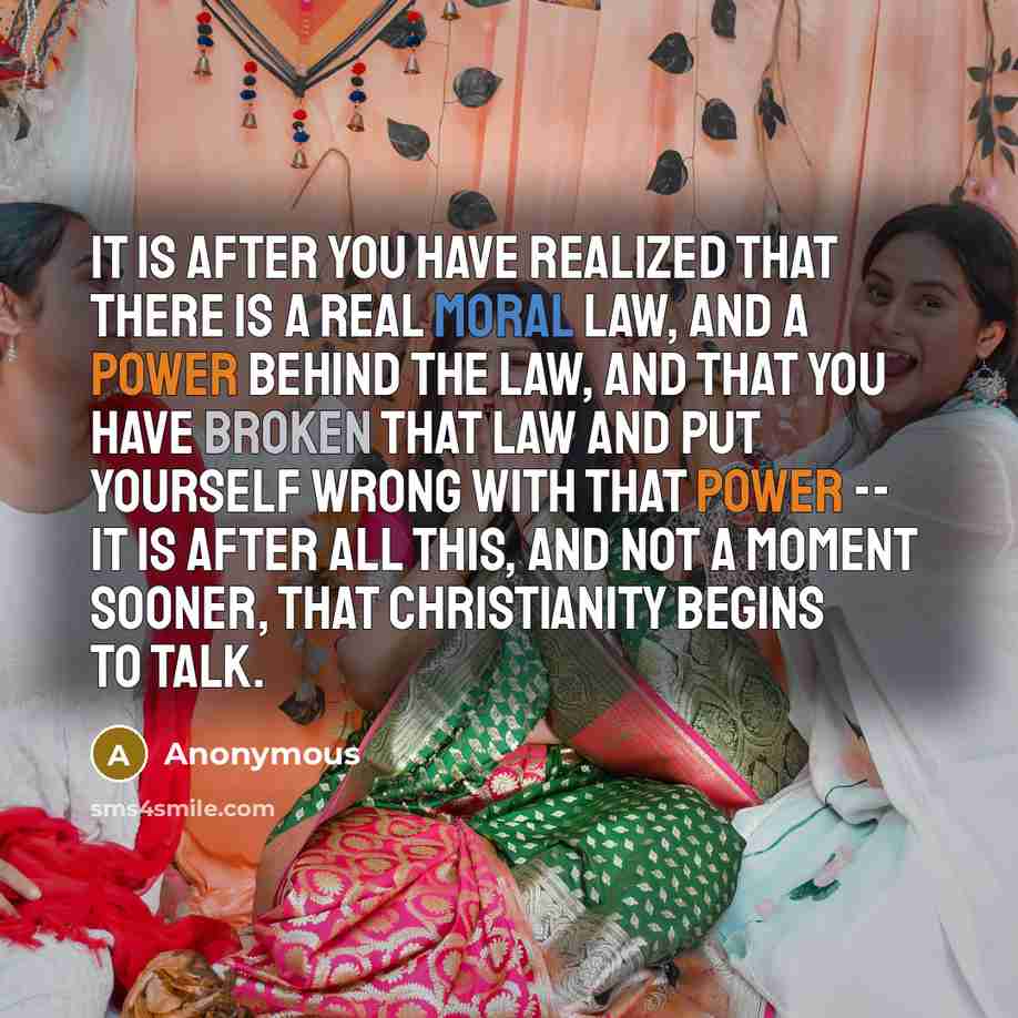 “It is after you have realized that there is a real Moral Law, and a Power behind the law, and that you have broken that law and put yourself wrong with that Power -- it is after all this, and not a moment sooner, that Christianity begins to talk.” quote by Anonymous