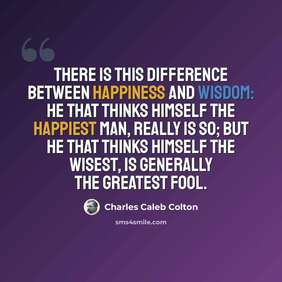 “There is this difference between happiness and wisdom: he that thinks himself the happiest man, really is so; but he that thinks himself the wisest, is generally the greatest fool.” quote by Charles Caleb Colton