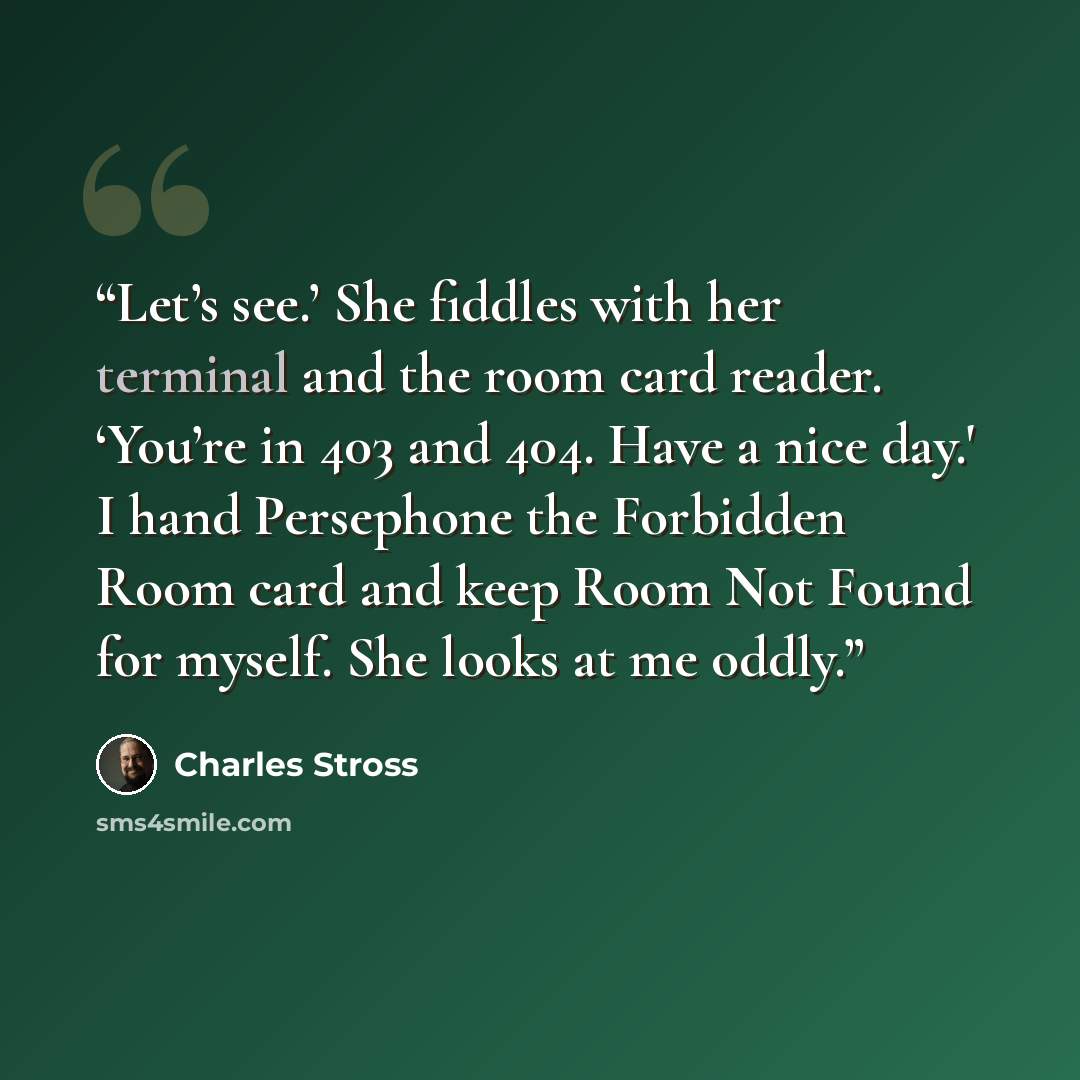 “Let’s see.’ She fiddles with her terminal and the room card reader. ‘You’re in 403 and 404. Have a nice day.' I hand Persephone the Forbidden Room card and keep Room Not Found for myself. She looks at me oddly.” quote by Charles Stross