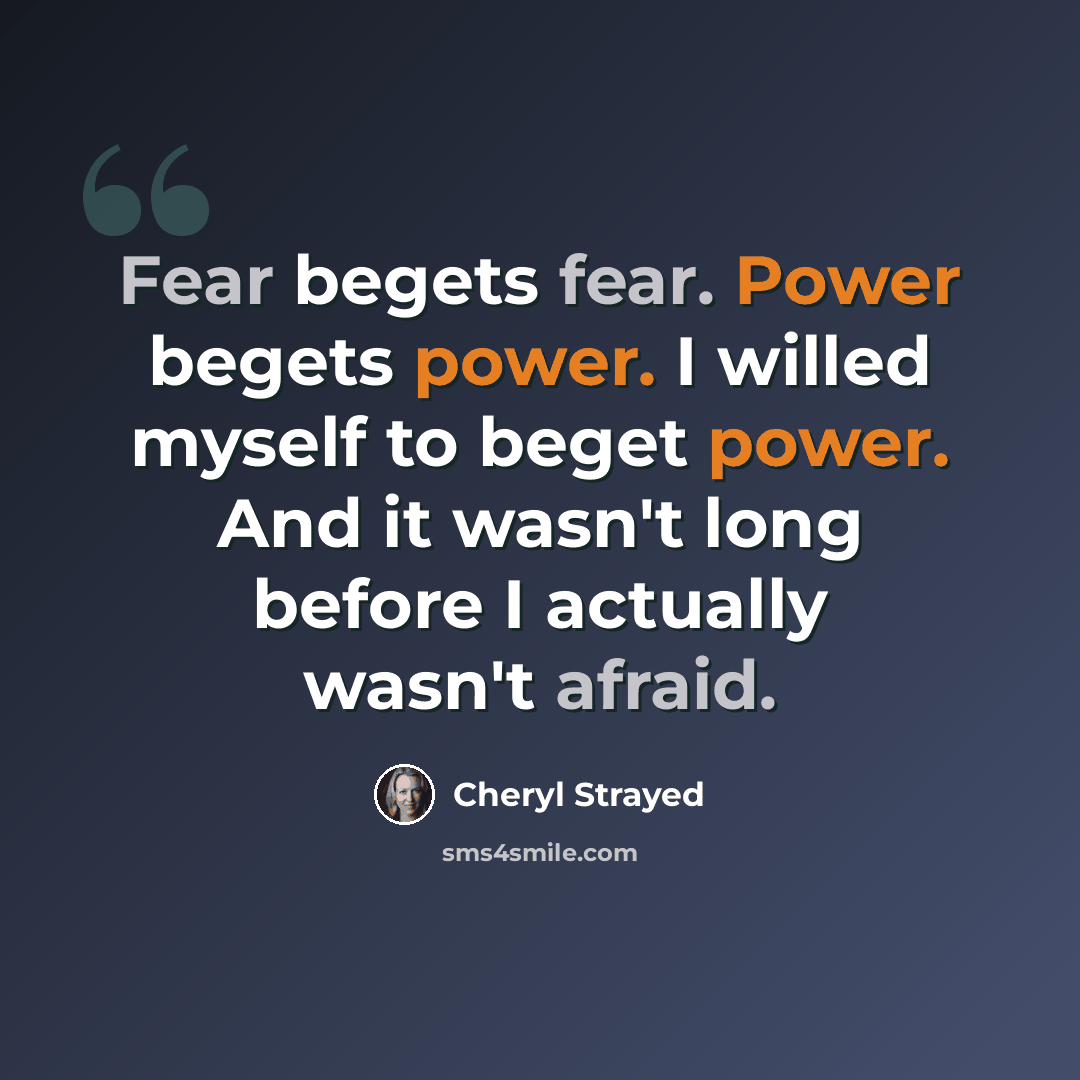 “Fear begets fear. Power begets power. I willed myself to beget power. And it wasn't long before I actually wasn't afraid.” quote by Cheryl Strayed