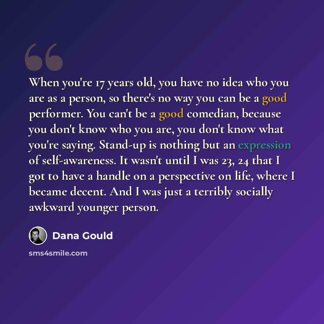 “When you're 17 years old, you have no idea who you are as a person, so there's no way you can be a good performer. You can't be a good comedian, because you don't know who you are, you don't know what you're saying. Stand-up is nothing but an expression of self-awareness. It wasn't until I was 23…” quote by Dana Gould