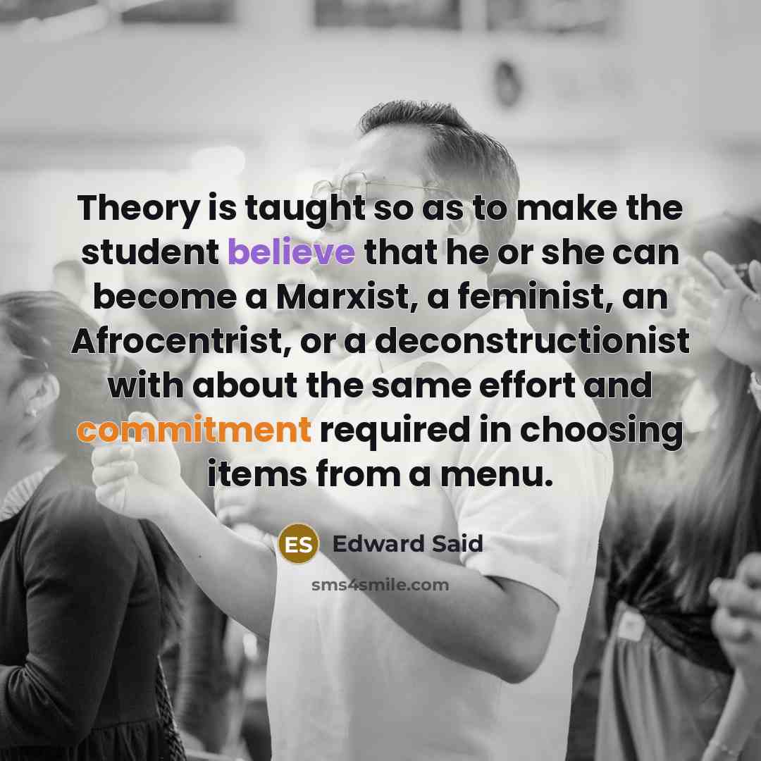 “Theory is taught so as to make the student believe that he or she can become a Marxist, a feminist, an Afrocentrist, or a deconstructionist with about the same effort and commitment required in choosing items from a menu.” quote by Edward Said