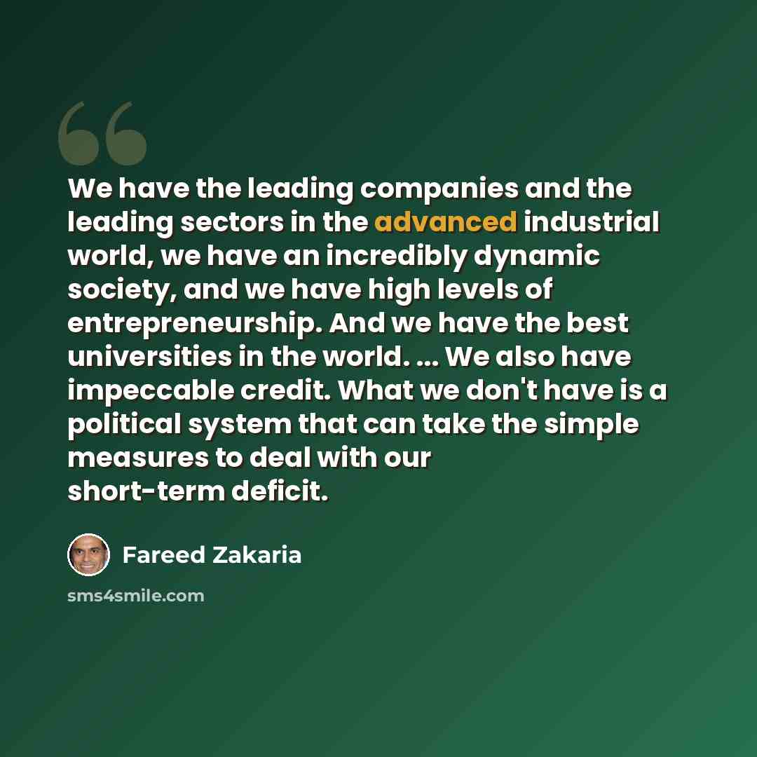 “We have the leading companies and the leading sectors in the advanced industrial world, we have an incredibly dynamic society, and we have high levels of entrepreneurship. And we have the best universities in the world. ... We also have impeccable credit. What we don't have is a political system…” quote by Fareed Zakaria