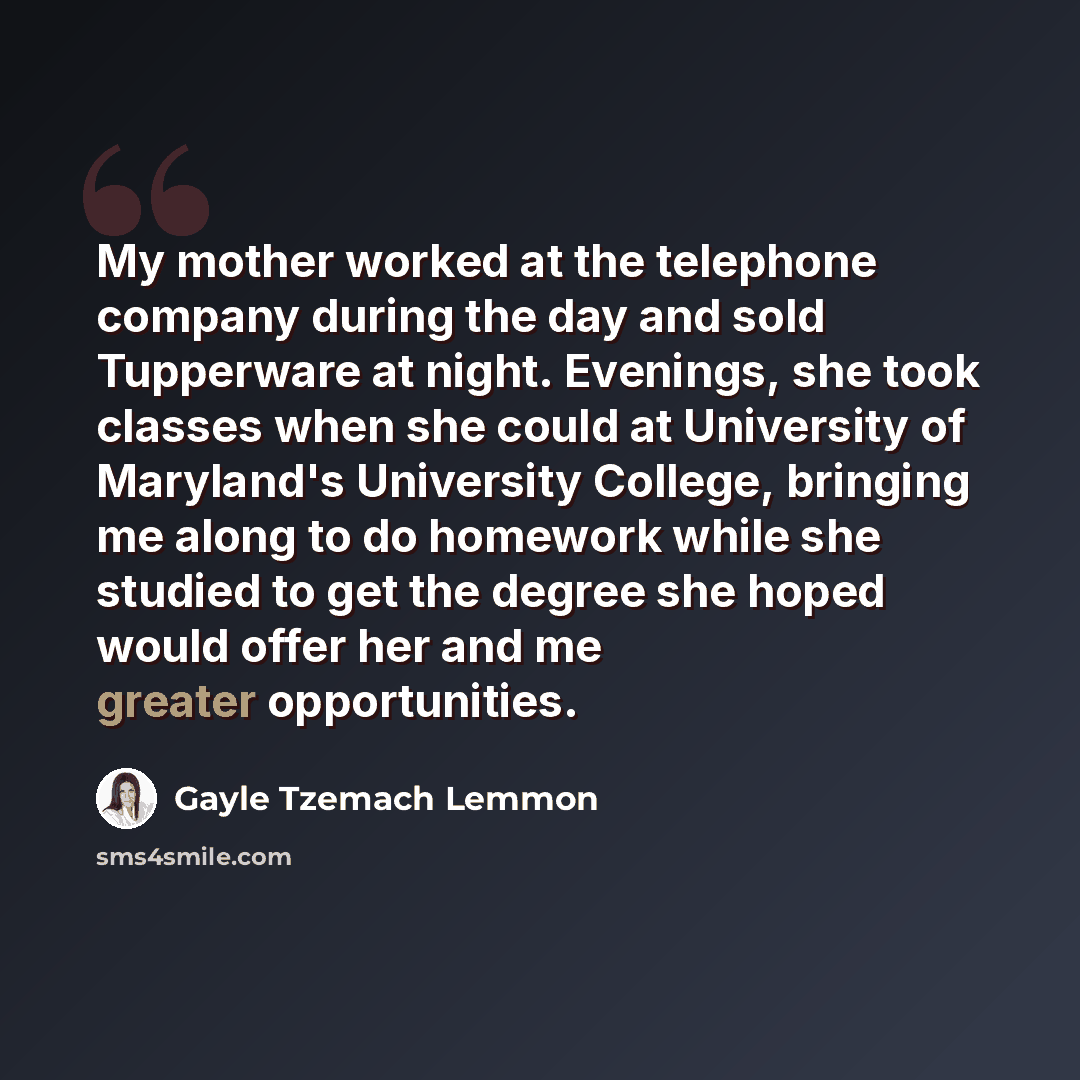 “My mother worked at the telephone company during the day and sold Tupperware at night. Evenings, she took classes when she could at University of Maryland's University College, bringing me along to do homework while she studied to get the degree she hoped would offer her and me greater…” quote by Gayle Tzemach Lemmon