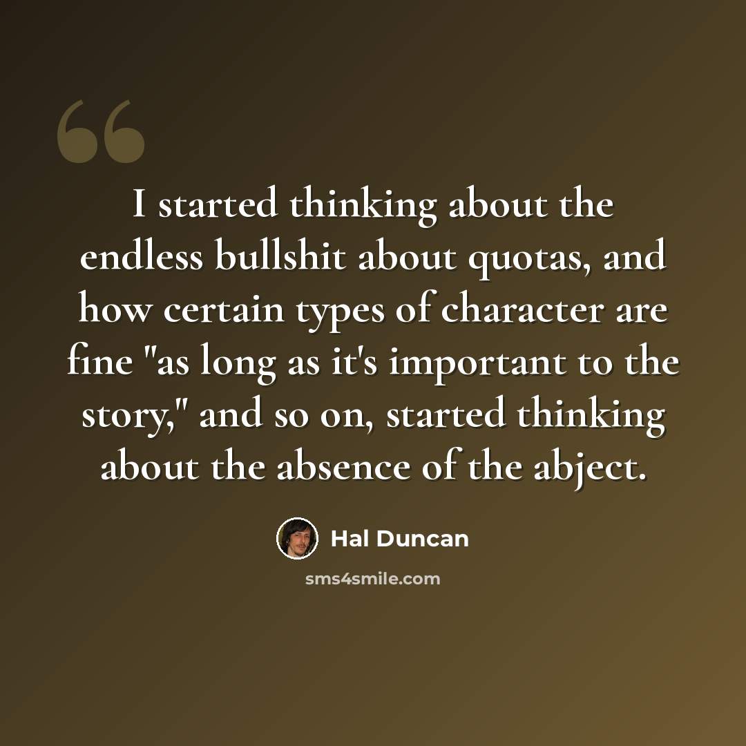 “I started thinking about the endless bullshit about quotas, and how certain types of character are fine "as long as it's important to the story," and so on, started thinking about the absence of the abject.” quote by Hal Duncan